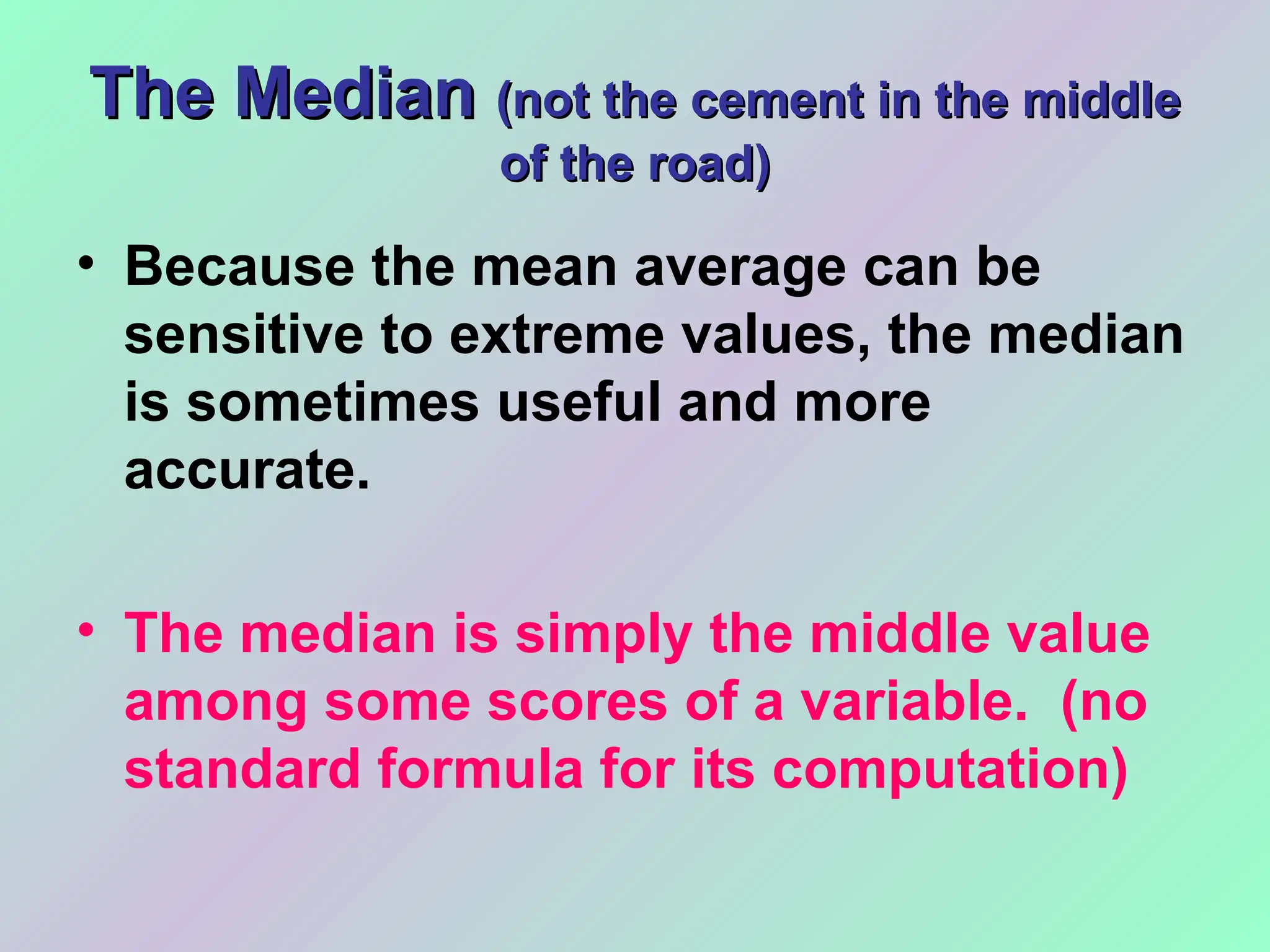 The Median
The Median (not the cement in the middle
(not the cement in the middle
of the road)
of the road)
• Because the mean average can be
sensitive to extreme values, the median
is sometimes useful and more
accurate.
• The median is simply the middle value
among some scores of a variable. (no
standard formula for its computation)
 