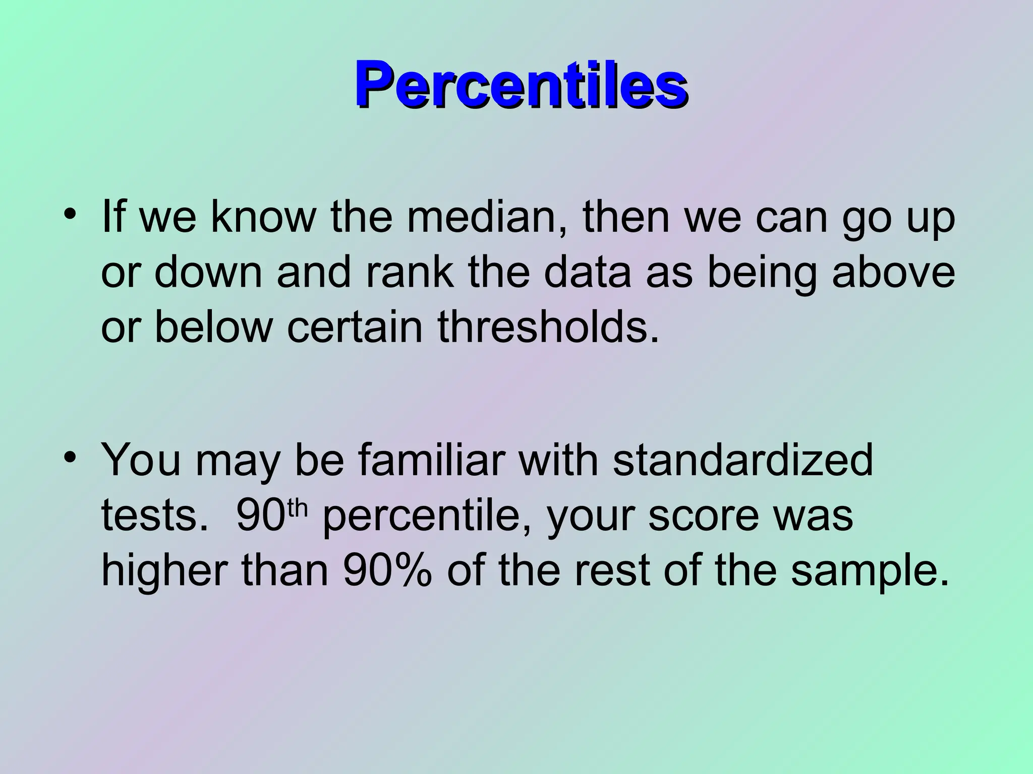 Percentiles
Percentiles
• If we know the median, then we can go up
or down and rank the data as being above
or below certain thresholds.
• You may be familiar with standardized
tests. 90th
percentile, your score was
higher than 90% of the rest of the sample.
 