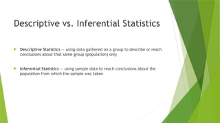 Descriptive vs. Inferential Statistics
 Descriptive Statistics — using data gathered on a group to describe or reach
conclusions about that same group (population) only
 Inferential Statistics — using sample data to reach conclusions about the
population from which the sample was taken
 
