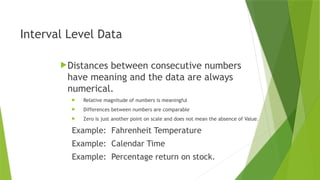 Interval Level Data
Distances between consecutive numbers
have meaning and the data are always
numerical.
 Relative magnitude of numbers is meaningful
 Differences between numbers are comparable
 Zero is just another point on scale and does not mean the absence of Value.
Example: Fahrenheit Temperature
Example: Calendar Time
Example: Percentage return on stock.
 
