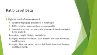 Ratio Level Data
Highest level of measurement
 Relative magnitude of numbers is meaningful
 Differences between numbers are comparable
 Zero value in data represents the absence of the characteristic
being studied.
Examples: Height, Weight, and Volume
Example: Monetary Variables, such as Profit and Loss, Revenues,
and Expenses
Example: Financial ratios, such as P/E Ratio, Inventory Turnover,
and Quick Ratio.
 
