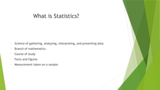 What is Statistics?
- Science of gathering, analyzing, interpreting, and presenting data
- Branch of mathematics
- Course of study
- Facts and figures
- Measurement taken on a sample
 