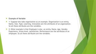  Example of Variable
 1- Suppose lets take organization as an example. Organization is an entity.
Name, Size, Type, Learning, Innovation are the attributes of an organization.
So all these attributes are the variables.
 2- Other example is that Employee is also an entity. Name, Age, Gender,
Experience, Stress level, satisfaction, Performance are the attributes of an
employee. So all these attributes are the variables.
 