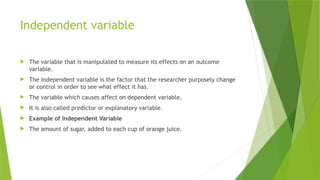 Independent variable
 The variable that is manipulated to measure its effects on an outcome
variable.
 The independent variable is the factor that the researcher purposely change
or control in order to see what effect it has.
 The variable which causes affect on dependent variable.
 It is also called predictor or explanatory variable.
 Example of Independent Variable
 The amount of sugar, added to each cup of orange juice.
 