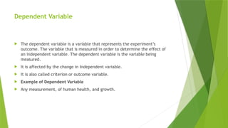 Dependent Variable
 The dependent variable is a variable that represents the experiment’s
outcome. The variable that is measured in order to determine the effect of
an independent variable. The dependent variable is the variable being
measured.
 It is affected by the change in Independent variable.
 It is also called criterion or outcome variable.
 Example of Dependent Variable
 Any measurement, of human health, and growth.
 