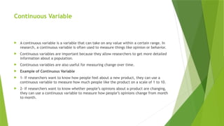 Continuous Variable
 A continuous variable is a variable that can take on any value within a certain range. In
research, a continuous variable is often used to measure things like opinion or behavior.
 Continuous variables are important because they allow researchers to get more detailed
information about a population.
 Continuous variables are also useful for measuring change over time.
 Example of Continuous Variable
 1- If researchers want to know how people feel about a new product, they can use a
continuous variable to measure how much people like the product on a scale of 1 to 10.
 2- If researchers want to know whether people’s opinions about a product are changing,
they can use a continuous variable to measure how people’s opinions change from month
to month.
 