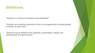 Definitions
“Statistics is a science of estimates and probabilities”
“Statistics are numerical statement of facts in any department of enquiry placed
in relation to each other.”
“Statistics may be defined as the collection, presentation, anlaysis and
interpretation of numerical data.”
 