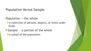 Population Versus Sample
Population — the whole
a collection of persons, objects, or items under
study
Sample — a portion of the whole
a subset of the population
 