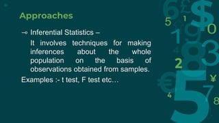Approaches
⊸ Inferential Statistics –
It involves techniques for making
inferences about the whole
population on the basis of
observations obtained from samples.
Examples :- t test, F test etc…
10
 