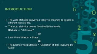 2
⊸ The word statistics conveys a variety of meaning to people in
different walks of life.
⊸ The word statistics comes from the Italian words
Statista = "statesman"
Or
⊸ Latin Word ‘Status’ = State
Or
⊸ The German word Statistik = "Collection of data involving the
State"
INTRODUCTION
 