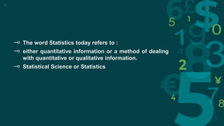⊸ The word Statistics today refers to :
⊸ either quantitative information or a method of dealing
with quantitative or qualitative information.
⊸ Statistical Science or Statistics
3
 