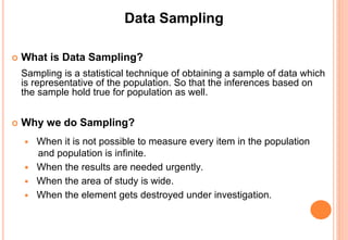 Data Sampling
 What is Data Sampling?
Sampling is a statistical technique of obtaining a sample of data which
is representative of the population. So that the inferences based on
the sample hold true for population as well.
 Why we do Sampling?
 When it is not possible to measure every item in the population
and population is infinite.
 When the results are needed urgently.
 When the area of study is wide.
 When the element gets destroyed under investigation.
 