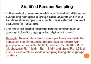 Stratified Random Sampling
 In this method ,the entire population is divided into different non
overlapping homogenous groups called as strata and then a
simple random sample of a suitable size is selected from each
stratum to form a sample.
 The strata are divided according to some criterion such as
geographic location, age, gender, religion or income.
Example: To estimate annual income per family we divide the
population into homogenous groups such as families with
yearly income below Rs. 50,000; between Rs. 50,000 - Rs.1
lakh;between Rs. 1 lakh – Rs. 1.5 lakh and above Rs. 1.5 lakh.
Then we use stratified random sampling taking above groups
as strata.
 