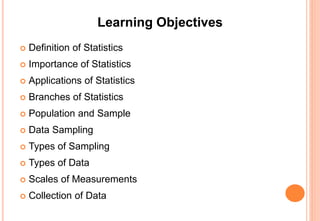 Learning Objectives
 Definition of Statistics
 Importance of Statistics
 Applications of Statistics
 Branches of Statistics
 Population and Sample
 Data Sampling
 Types of Sampling
 Types of Data
 Scales of Measurements
 Collection of Data
 