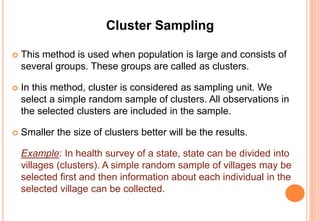 Cluster Sampling
 This method is used when population is large and consists of
several groups. These groups are called as clusters.
 In this method, cluster is considered as sampling unit. We
select a simple random sample of clusters. All observations in
the selected clusters are included in the sample.
 Smaller the size of clusters better will be the results.
Example: In health survey of a state, state can be divided into
villages (clusters). A simple random sample of villages may be
selected first and then information about each individual in the
selected village can be collected.
 