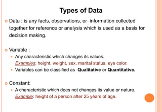 Types of Data
 Data : is any facts or observations collected together for
reference or analysis which is used as a basis for decision
making.
 Variable :
 Any characteristic which changes its values.
Examples: height, weight, sex, marital status, eye color.
 Variables can be classified as Qualitative or Quantitative.
 Constant:
 A characteristic which does not changes its value or nature.
Example: height of a person after 25 years of age.
 