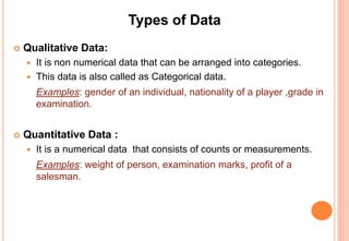 Types of Data
 Qualitative Data:
 It is non numerical data that can be arranged into categories.
 This data is also called as Categorical data.
Examples: gender of an individual, nationality of a player ,grade in
examination.
 Quantitative Data :
 It is a numerical data that consists of counts or measurements.
Examples: weight of person, examination marks, profit of a
salesman.
 