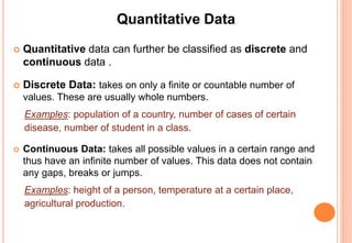 Quantitative Data
 Quantitative data can further be classified as discrete and
continuous data .
 Discrete Data: takes on only a finite or countable number of
values. These are usually whole numbers.
Examples: population of a country, number of cases of certain
disease, number of student in a class.
 Continuous Data: takes all possible values in a certain range and
thus have an infinite number of values. This data does not contain
any gaps, breaks or jumps.
Examples: height of a person, temperature at a certain place,
agricultural production.
 