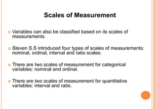 Scales of Measurement
 Variables can also be classified based on its scales of
measurements.
 Steven S.S introduced four types of scales of measurements:
nominal, ordinal, interval and ratio scales.
 There are two scales of measurement for categorical
variables: nominal and ordinal.
 There are two scales of measurement for quantitative
variables: interval and ratio.
 