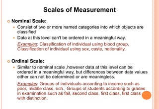 Scales of Measurement
 Nominal Scale:
 Consist of two or more named categories into which objects are
classified
 Data at this level can't be ordered in a meaningful way.
Examples: Classification of individual using blood group,
Classification of individual using sex, caste, nationality.
 Ordinal Scale:
 Similar to nominal scale ,however data at this level can be
ordered in a meaningful way, but differences between data values
either can not be determined or are meaningless.
Examples: Groups of individuals according to income such as
poor, middle class, rich., Groups of students according to grades
in examination such as fail, second class, first class, first class
with distinction.
 