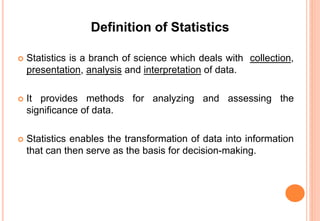 Definition of Statistics
 Statistics is a branch of science which deals with collection,
presentation, analysis and interpretation of data.
 It provides methods for analyzing and assessing the
significance of data.
 Statistics enables the transformation of data into information
that can then serve as the basis for decision-making.
 