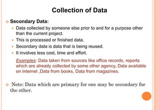 Collection of Data
 Secondary Data:
 Data collected by someone else prior to and for a purpose other
than the current project.
 This is processed or finished data.
 Secondary data is data that is being reused.
 It involves less cost, time and effort.
Examples: Data taken from sources like office records, reports
which are already collected by some other agency, Data available
on Internet ,Data from books, Data from magazines.
 Note: Data which are primary for one may be secondary for the
other.
 