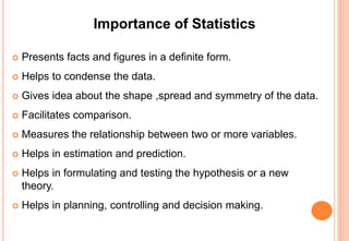 Importance of Statistics
 Presents facts and figures in a definite form.
 Helps to condense the data.
 Gives idea about the shape ,spread and symmetry of the data.
 Facilitates comparison.
 Measures the relationship between two or more variables.
 Helps in estimation and prediction.
 Helps in formulating and testing the hypothesis or a new
theory.
 Helps in planning, controlling and decision making.
 