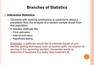 Branches of Statistics
2. Inferential Statistics
• Concerns with drawing conclusions or predictions about a
population from the analysis of a random sample drawn from
that population.
• It includes methods like,
• Point estimation
• Interval estimation
• Hypothesis testing
Examples: a politician would like to estimate based on pre-
election polling techniques such as opinion polls; his chance for
winning in the upcoming election, researcher wants to
determine if treatment A is better than treatment B.
 