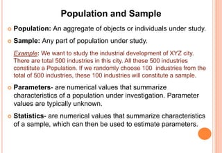 Population and Sample
 Population: An aggregate of objects or individuals under study.
 Sample: Any part of population under study.
Example: We want to study the industrial development of XYZ city.
There are total 500 industries in this city. All these 500 industries
constitute a Population. If we randomly choose 100 industries from the
total of 500 industries, these 100 industries will constitute a sample.
 Parameters- are numerical values that summarize
characteristics of a population under investigation. Parameter
values are typically unknown.
 Statistics- are numerical values that summarize characteristics
of a sample, which can then be used to estimate parameters.
 