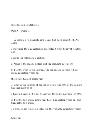 Introduction to Statistics
Part A - Outputs:
1. A sample of university employees had been assembled. An
output
concerning their education is presented below. Study the output
and
answer the following questions:
a. What is the mean, median and the standard deviation?
b. Firstly, what is the interquartile range, and secondly, how
many education years has
the most educated employee?
c. what is the number of education years that 36% of the sample
has that number of
education years or below it? Answer the same question for 83%.
d. Firstly, how many employees has 12 education years or less?
Secondly, how many
employees have missing values in the variable education years?
Statistics
 
