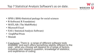Top 7 Statistical Analysis Software’s as on date.
• SPSS ( IBM)-Statistical package for social sciences
• R-Software( R Foundation)
• MATLAB ( The MathWorks)
• Microsoft Excel
• SAS ( Statistical Analysis Software)
• GraphPad Prism
• Minitab
• Conclusion: There is a range of different software tools
available, and each offers something slightly different to the
user – what you choose will depend on a range of factors,
including your research question, knowledge of statistics,
and experience of coding.
 