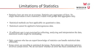 Limitations of Statistics
• Statistics laws are true on an average. Statistics are aggregates of facts. So
single observation is not a statistics, it deals with groups and aggregates only.
• Statistical methods are best applicable on quantitative data.
• Statistical cannot be applied to heterogeneous data.
• If sufficient care is not exercised in collecting, analyzing and interpretation the data,
statistical results might be misleading.
• Only a person who has an expert knowledge of statistics can handle statistical data
efficiently.
• Some errors are possible in statistical decisions. Particularly the inferential statistics
involves certain errors. We do not know whether an error has been committed or not.
 