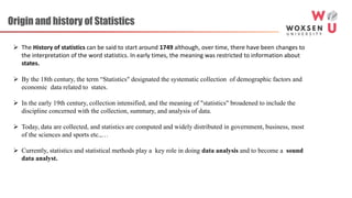 Origin and history of Statistics
 The History of statistics can be said to start around 1749 although, over time, there have been changes to
the interpretation of the word statistics. In early times, the meaning was restricted to information about
states.
 By the 18th century, the term “Statistics" designated the systematic collection of demographic factors and
economic data related to states.
 In the early 19th century, collection intensified, and the meaning of "statistics" broadened to include the
discipline concerned with the collection, summary, and analysis of data.
 Today, data are collected, and statistics are computed and widely distributed in government, business, most
of the sciences and sports etc.,…
 Currently, statistics and statistical methods play a key role in doing data analysis and to become a sound
data analyst.
 