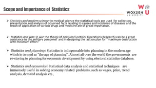 Scope and Importance of Statistics
 Statistics and modern science: In medical science the statistical tools are used for collection,
presentation and analysis of observed facts relating to causes and incidence of diseases and the
result of application of various drugs and medicine are of great importance.
 Statistics and war: In war the theory of decision function( Operations Research) can be a great
assistance to the military personnel and in designing the action plan for “maximum destruction
with minimum effort.”
 Statistics and planning: Statistics is indispensable into planning in the modern age
which is termed as “the age of planning”. Almost all over the world the governments are
re-storing to planning for economic development by using electoral statistics database.
 Statistics and economics: Statistical data analysis and statistical techniques are
immensely useful in solving economy related problems, such as wages, price, trend
analysis, demand analysis etc.,
 