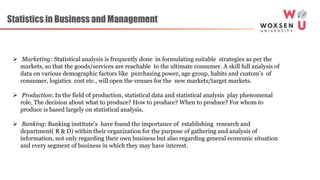 Statistics in Business and Management
 Marketing: Statistical analysis is frequently done in formulating suitable strategies as per the
markets, so that the goods/services are reachable to the ultimate consumer. A skill full analysis of
data on various demographic factors like purchasing power, age group, habits and custom’s of
consumer, logistics cost etc., will open the venues for the new markets/target markets.
 Production: In the field of production, statistical data and statistical analysis play phenomenal
role. The decision about what to produce? How to produce? When to produce? For whom to
produce is based largely on statistical analysis.
 Banking: Banking institute’s have found the importance of establishing research and
department( R & D) within their organization for the purpose of gathering and analysis of
information, not only regarding their own business but also regarding general economic situation
and every segment of business in which they may have interest.
 