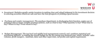  Investment: Statistics greatly assists investors in making clear and valued judgment in his investment decision
in selecting securities which are safe and have the best prospects of yielding a good income.
 Purchase and vendor management: The purchase department, in discharging their function, makes use of
statistical data to frame suitable purchase policies, such as what to buy? What quantity to buy? What time to
buy? Where to buy? From whom to buy?
 Budget Management: The top level and middle level management control’s and combines statistical and
accounting method’s in making the overall budget for the up coming new financial year, which includes sales
volumes, profit margin’s, materials, labor and other input costs, net profits and capital requirement.
 