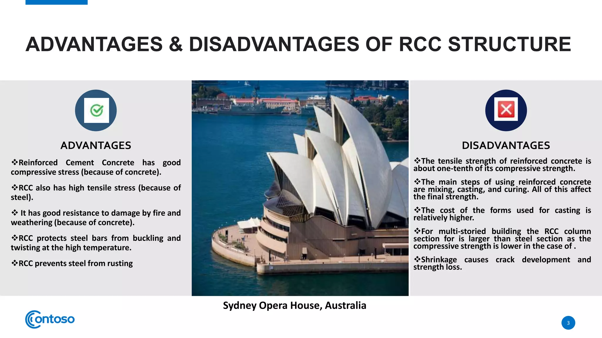 ADVANTAGES & DISADVANTAGES OF RCC STRUCTURE
ADVANTAGES
Reinforced Cement Concrete has good
compressive stress (because of concrete).
RCC also has high tensile stress (because of
steel).
 It has good resistance to damage by fire and
weathering (because of concrete).
RCC protects steel bars from buckling and
twisting at the high temperature.
RCC prevents steel from rusting
DISADVANTAGES
The tensile strength of reinforced concrete is
about one-tenth of its compressive strength.
The main steps of using reinforced concrete
are mixing, casting, and curing. All of this affect
the final strength.
The cost of the forms used for casting is
relatively higher.
For multi-storied building the RCC column
section for is larger than steel section as the
compressive strength is lower in the case of .
Shrinkage causes crack development and
strength loss.
3
Sydney Opera House, Australia
 
