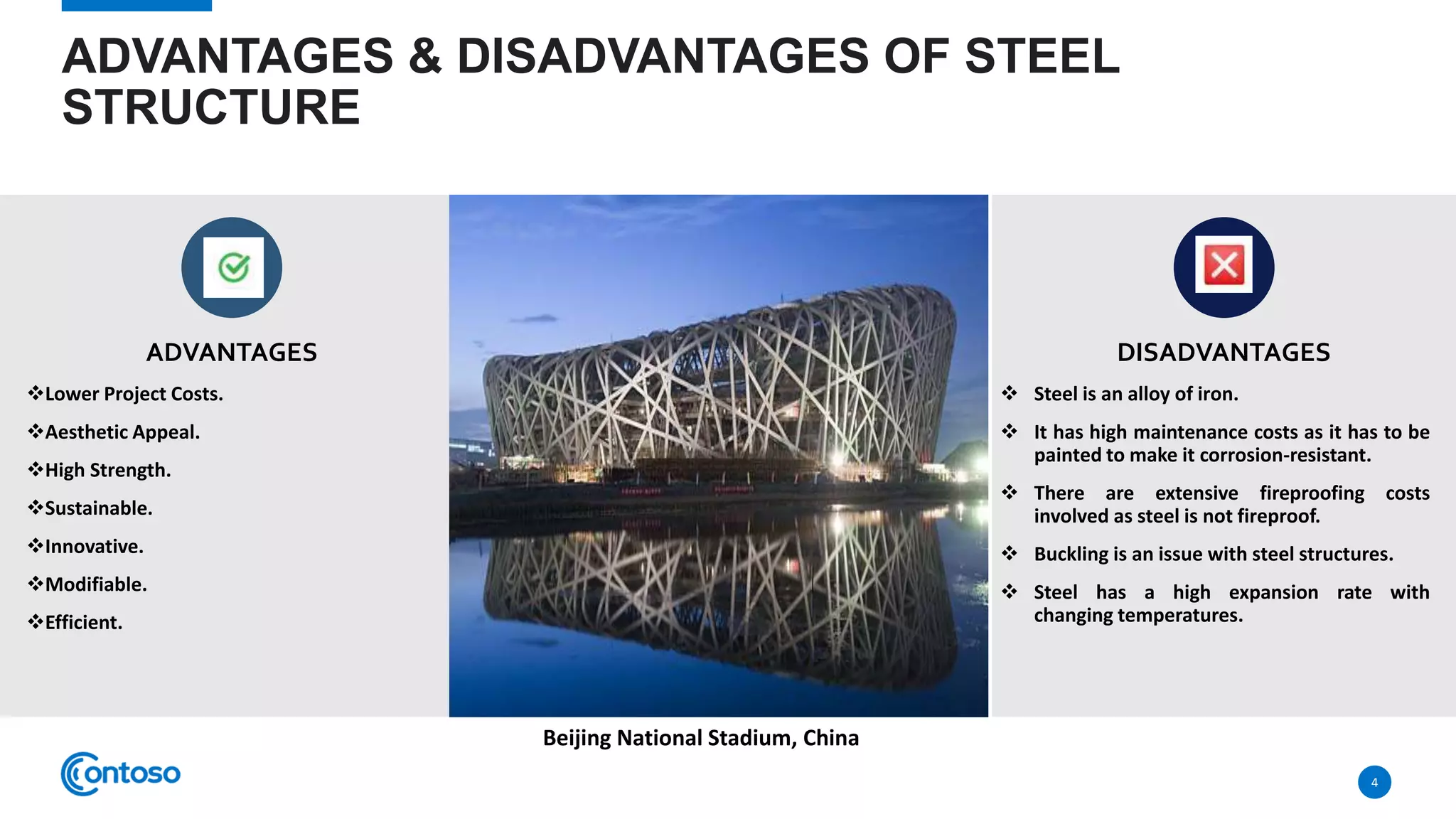 ADVANTAGES & DISADVANTAGES OF STEEL
STRUCTURE
ADVANTAGES
Lower Project Costs.
Aesthetic Appeal.
High Strength.
Sustainable.
Innovative.
Modifiable.
Efficient.
DISADVANTAGES
 Steel is an alloy of iron.
 It has high maintenance costs as it has to be
painted to make it corrosion-resistant.
 There are extensive fireproofing costs
involved as steel is not fireproof.
 Buckling is an issue with steel structures.
 Steel has a high expansion rate with
changing temperatures.
4
Beijing National Stadium, China
 