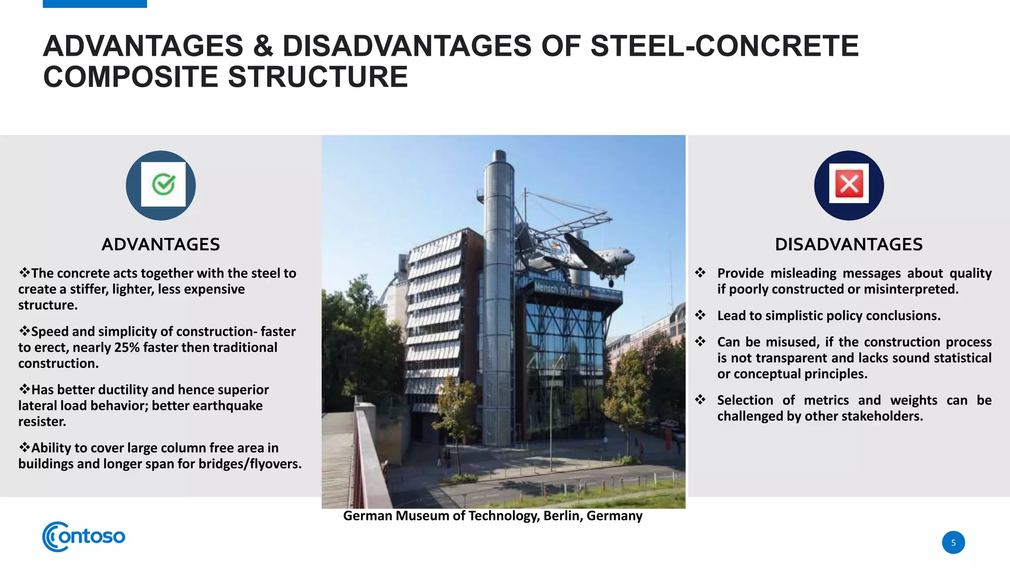 ADVANTAGES & DISADVANTAGES OF STEEL-CONCRETE
COMPOSITE STRUCTURE
ADVANTAGES
The concrete acts together with the steel to
create a stiffer, lighter, less expensive
structure.
Speed and simplicity of construction- faster
to erect, nearly 25% faster then traditional
construction.
Has better ductility and hence superior
lateral load behavior; better earthquake
resister.
Ability to cover large column free area in
buildings and longer span for bridges/flyovers.
DISADVANTAGES
 Provide misleading messages about quality
if poorly constructed or misinterpreted.
 Lead to simplistic policy conclusions.
 Can be misused, if the construction process
is not transparent and lacks sound statistical
or conceptual principles.
 Selection of metrics and weights can be
challenged by other stakeholders.
5
German Museum of Technology, Berlin, Germany
 