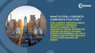 WHAT IS STEEL-CONCRETE
COMPOSITE STUCTURE ?
STEEL-CONCRETE COMPOSITE ELEMENTS
USE CONCRETE'S COMPRESSIVE
STRENGTH ALONGSIDE STEEL'S
RESISTANCE TO TENSION, AND WHEN TIED
TOGETHER THIS RESULTS IN A HIGHLY
EFFICIENT AND LIGHTWEIGHT UNIT THAT IS
COMMONLY USED FOR STRUCTURES SUCH
AS MULTI-STOREY BUILDINGS AND
BRIDGES.
 