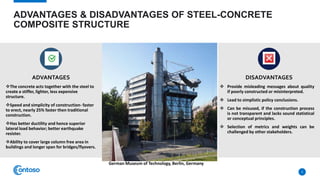 ADVANTAGES & DISADVANTAGES OF STEEL-CONCRETE
COMPOSITE STRUCTURE
ADVANTAGES
The concrete acts together with the steel to
create a stiffer, lighter, less expensive
structure.
Speed and simplicity of construction- faster
to erect, nearly 25% faster then traditional
construction.
Has better ductility and hence superior
lateral load behavior; better earthquake
resister.
Ability to cover large column free area in
buildings and longer span for bridges/flyovers.
DISADVANTAGES
 Provide misleading messages about quality
if poorly constructed or misinterpreted.
 Lead to simplistic policy conclusions.
 Can be misused, if the construction process
is not transparent and lacks sound statistical
or conceptual principles.
 Selection of metrics and weights can be
challenged by other stakeholders.
5
German Museum of Technology, Berlin, Germany
 
