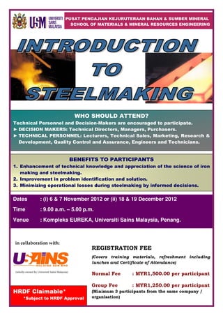 PUSAT PENGAJIAN KEJURUTERAAN BAHAN & SUMBER MINERAL
                                          SCHOOL OF MATERIALS & MINERAL RESOURCES ENGINEERING




                                               WHO SHOULD ATTEND?
Technical Personnel and Decision-Makers are encouraged to participate.
► DECISION MAKERS: Technical Directors, Managers, Purchasers.
► TECHNICAL PERSONNEL: Lecturers, Technical Sales, Marketing, Research &
  Development, Quality Control and Assurance, Engineers and Technicians.


                                              BENEFITS TO PARTICIPANTS
1. Enhancement of technical knowledge and appreciation of the science of iron
   making and steelmaking.
2. Improvement in problem identification and solution.
3. Minimizing operational losses during steelmaking by informed decisions.


Dates               : (i) 6 & 7 November 2012 or (ii) 18 & 19 December 2012
Time                : 9.00 a.m. – 5.00 p.m.
Venue               : Kompleks EUREKA, Universiti Sains Malaysia, Penang.



in collaboration with:
                                                    REGISTRATION FEE
                                                    (Covers training materials, refreshment including
                                                    lunches and Certificate of Attendance)

(wholly-owned by Universiti Sains Malaysia)
                                                    Normal Fee       : MYR1,500.00 per participant

                                                    Group Fee        : MYR1,250.00 per participant
HRDF Claimable*                                     (Minimum 3 participants from the same company /
      *Subject to HRDF Approval                     organisation)
 