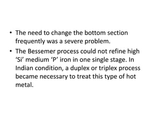 • The need to change the bottom section
frequently was a severe problem.
• The Bessemer process could not refine high
‘Si’ medium ‘P’ iron in one single stage. In
Indian condition, a duplex or triplex process
became necessary to treat this type of hot
metal.
 