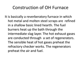 Construction of OH Furnace
It is basically a reverberatory furnace in which
hot metal and molten steel scraps are refined
in a shallow basic lined hearth. The fuel
burners heat up the bath through the
intermediate slag layer. The hot exhaust gases
are conducted through a set of regenerators.
The sensible heat of hot gases preheat the
refractory checker works. The regenerators
preheat the air and fuel.
 