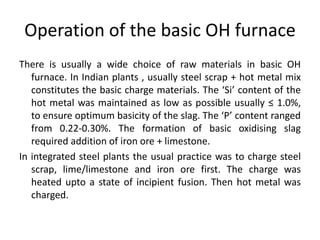 Operation of the basic OH furnace
There is usually a wide choice of raw materials in basic OH
furnace. In Indian plants , usually steel scrap + hot metal mix
constitutes the basic charge materials. The ‘Si’ content of the
hot metal was maintained as low as possible usually ≤ 1.0%,
to ensure optimum basicity of the slag. The ‘P’ content ranged
from 0.22-0.30%. The formation of basic oxidising slag
required addition of iron ore + limestone.
In integrated steel plants the usual practice was to charge steel
scrap, lime/limestone and iron ore first. The charge was
heated upto a state of incipient fusion. Then hot metal was
charged.
 
