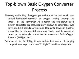 Top-blown Basic Oxygen Converter
Process
The easy availability of oxygen gas in the post Second World War
period facilitated research on oxygen lancing through the
throat of the converter. As a result the top-blown basic
oxygen converter process, popularly known as LD process was
developed. LD stands for Linz and Donawitz towns in Austria,
where the developmental work was carried out. In course of
time the process also came to be known as Basic Oxygen
Furnace (BOF) process.
Because of its flexibility, it can refine hot metal of varying
compositions to produce low ‘C’, high ‘C’ and low alloy steels.
 
