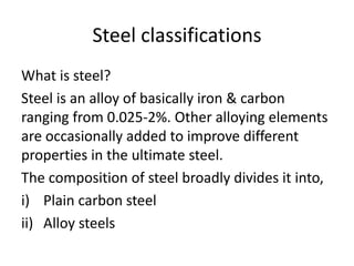 Steel classifications
What is steel?
Steel is an alloy of basically iron & carbon
ranging from 0.025-2%. Other alloying elements
are occasionally added to improve different
properties in the ultimate steel.
The composition of steel broadly divides it into,
i) Plain carbon steel
ii) Alloy steels
 