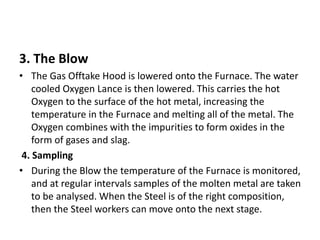 3. The Blow
• The Gas Offtake Hood is lowered onto the Furnace. The water
cooled Oxygen Lance is then lowered. This carries the hot
Oxygen to the surface of the hot metal, increasing the
temperature in the Furnace and melting all of the metal. The
Oxygen combines with the impurities to form oxides in the
form of gases and slag.
4. Sampling
• During the Blow the temperature of the Furnace is monitored,
and at regular intervals samples of the molten metal are taken
to be analysed. When the Steel is of the right composition,
then the Steel workers can move onto the next stage.
 