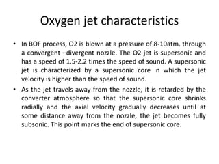 Oxygen jet characteristics
• In BOF process, O2 is blown at a pressure of 8-10atm. through
a convergent –divergent nozzle. The O2 jet is supersonic and
has a speed of 1.5-2.2 times the speed of sound. A supersonic
jet is characterized by a supersonic core in which the jet
velocity is higher than the speed of sound.
• As the jet travels away from the nozzle, it is retarded by the
converter atmosphere so that the supersonic core shrinks
radially and the axial velocity gradually decreases until at
some distance away from the nozzle, the jet becomes fully
subsonic. This point marks the end of supersonic core.
 