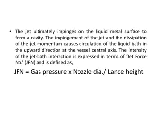 • The jet ultimately impinges on the liquid metal surface to
form a cavity. The impingement of the jet and the dissipation
of the jet momentum causes circulation of the liquid bath in
the upward direction at the vessel central axis. The intensity
of the jet-bath interaction is expressed in terms of ‘Jet Force
No.’ (JFN) and is defined as,
JFN = Gas pressure x Nozzle dia./ Lance height
 